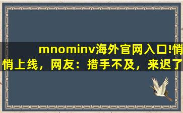 mnominv海外官网入口!悄悄上线，网友：措手不及，来迟了,mnominv网页版vip账号共享